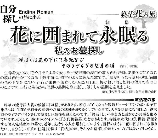 終活花の旅　私のお墓探し　終末期のライフデザインをして望ましい最後を迎える「終活」という生き方と逝き方が共感を集めています。そうした「終活」のアイテムに「永代供養墓」などがあります。寺院が永代に亘り供養・管理をする個人完結型のお墓で、近年、支持する人が増加しています。「花に囲まれて永眠りたい」、自分らしい「終の住処」を探す「終活」の旅、そんなお墓探しの旅もいいのではないでしょうか。